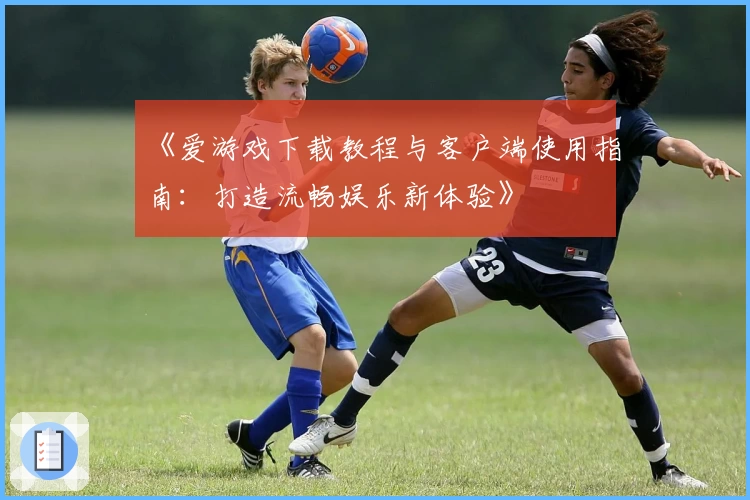 《爱游戏下载教程与客户端使用指南：打造流畅娱乐新体验》