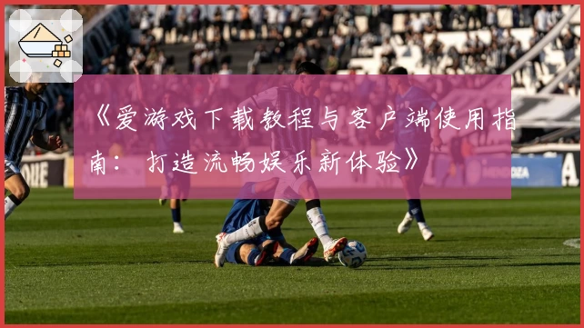 《爱游戏下载教程与客户端使用指南：打造流畅娱乐新体验》