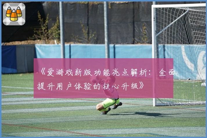 《爱游戏新版功能亮点解析：全面提升用户体验的核心升级》